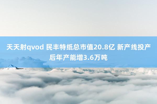 天天射qvod 民丰特纸总市值20.8亿 新产线投产后年产能增3.6万吨