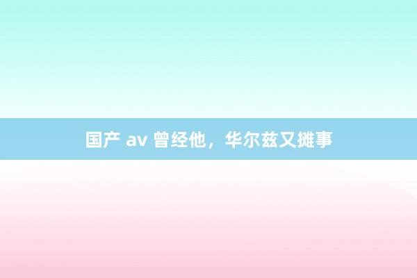 国产 av 曾经他，华尔兹又摊事