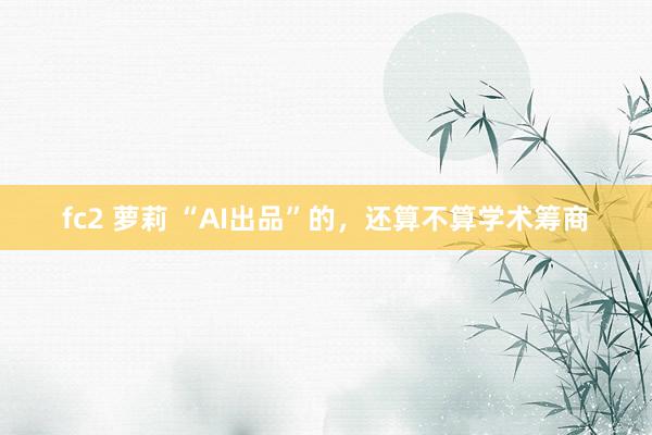 fc2 萝莉 “AI出品”的，还算不算学术筹商