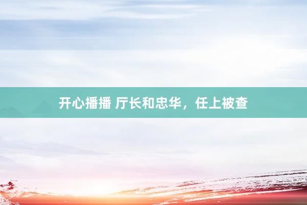 开心播播 厅长和忠华，任上被查