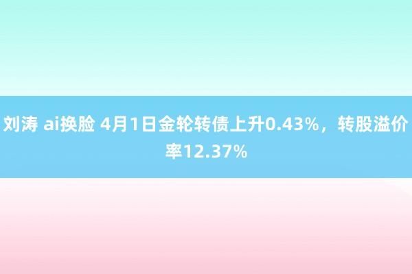刘涛 ai换脸 4月1日金轮转债上升0.43%，转股溢价率12.37%