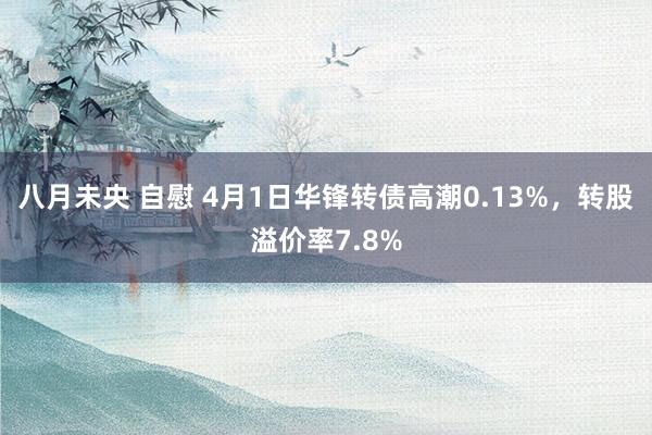 八月未央 自慰 4月1日华锋转债高潮0.13%，转股溢价率7.8%