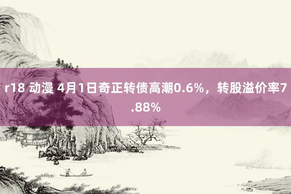 r18 动漫 4月1日奇正转债高潮0.6%，转股溢价率7.88%