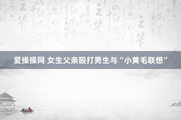 爱操操网 女生父亲殴打男生与“小黄毛联想”