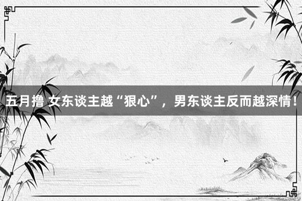 五月撸 女东谈主越“狠心”，男东谈主反而越深情！