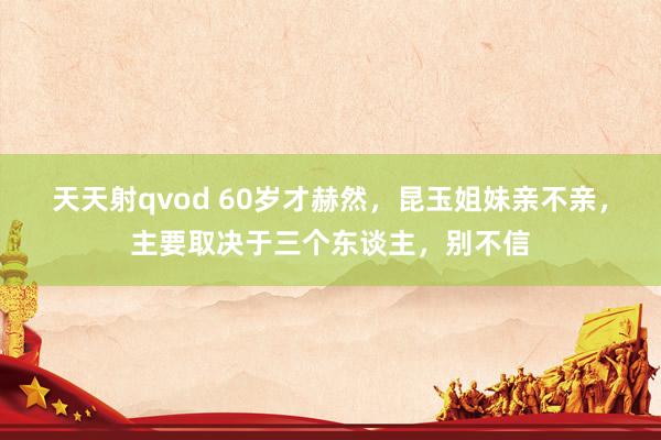 天天射qvod 60岁才赫然，昆玉姐妹亲不亲，主要取决于三个东谈主，别不信