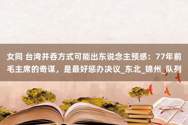 女同 台湾并吞方式可能出东说念主预感：77年前毛主席的奇谋，是最好惩办决议_东北_锦州_队列