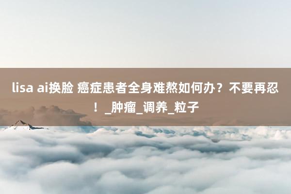 lisa ai换脸 癌症患者全身难熬如何办？不要再忍！_肿瘤_调养_粒子