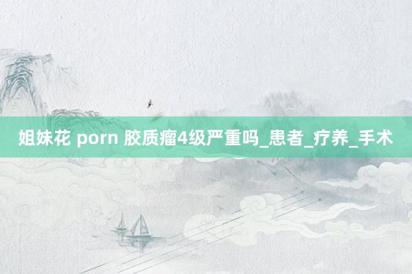 姐妹花 porn 胶质瘤4级严重吗_患者_疗养_手术
