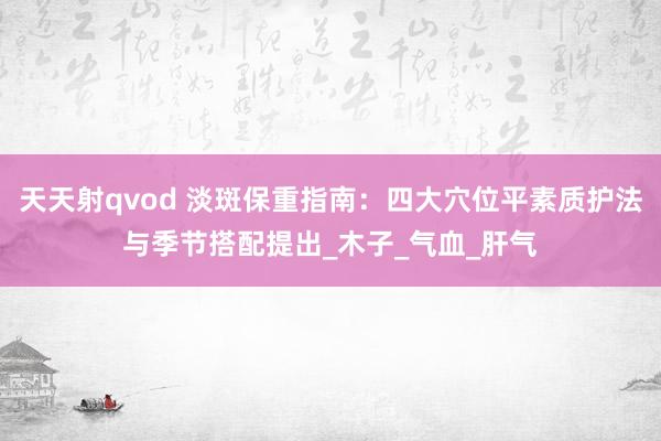 天天射qvod 淡斑保重指南：四大穴位平素质护法与季节搭配提出_木子_气血_肝气