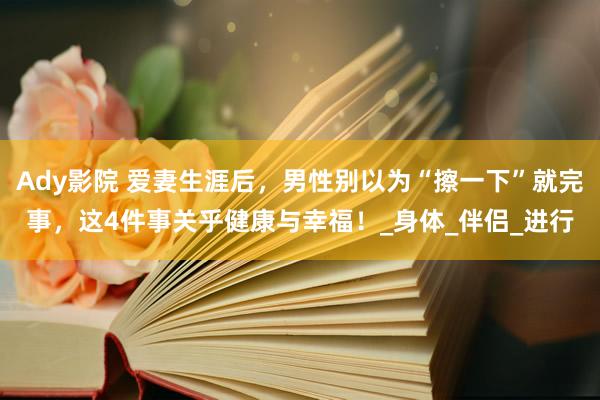 Ady影院 爱妻生涯后，男性别以为“擦一下”就完事，这4件事关乎健康与幸福！_身体_伴侣_进行