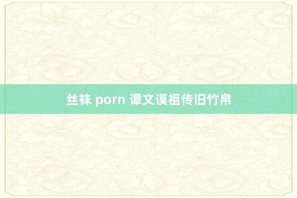 丝袜 porn 谭文谟祖传旧竹帛