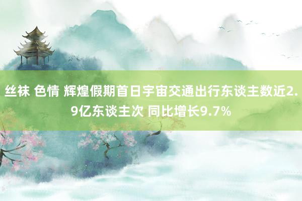 丝袜 色情 辉煌假期首日宇宙交通出行东谈主数近2.9亿东谈主次 同比增长9.7%