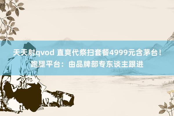 天天射qvod 直爽代祭扫套餐4999元含茅台！跑腿平台：由品牌部专东谈主跟进