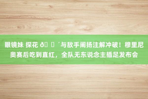 眼镜妹 探花 🔴与敌手阐扬注解冲破！穆里尼奥赛后吃到直红，全队无东说念主插足发布会