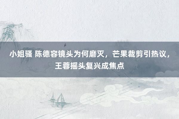 小姐骚 陈德容镜头为何磨灭，芒果裁剪引热议，王蓉摇头复兴成焦点