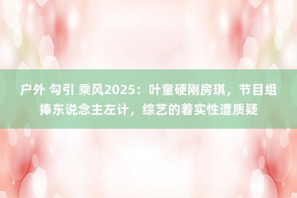 户外 勾引 乘风2025：叶童硬刚房琪，节目组捧东说念主左计，综艺的着实性遭质疑