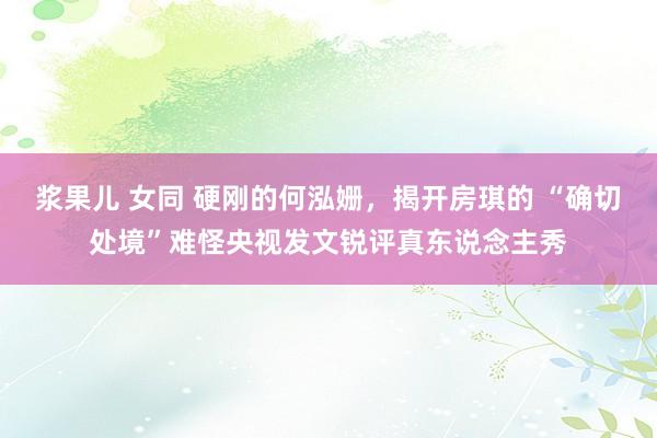 浆果儿 女同 硬刚的何泓姗，揭开房琪的 “确切处境”难怪央视发文锐评真东说念主秀