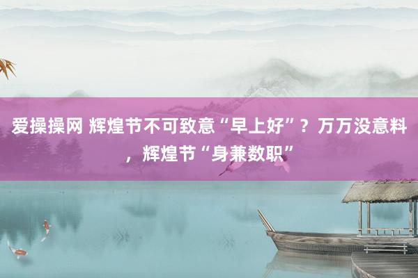 爱操操网 辉煌节不可致意“早上好”？万万没意料，辉煌节“身兼数职”