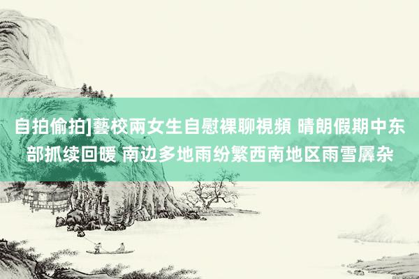自拍偷拍]藝校兩女生自慰裸聊視頻 晴朗假期中东部抓续回暖 南边多地雨纷繁西南地区雨雪羼杂