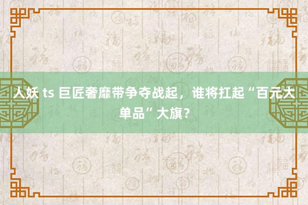 人妖 ts 巨匠奢靡带争夺战起，谁将扛起“百元大单品”大旗？