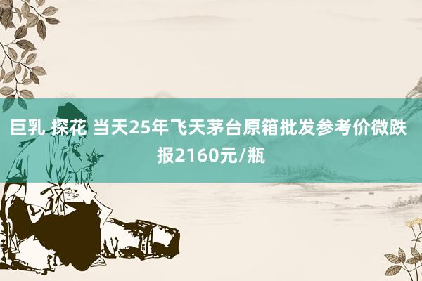 巨乳 探花 当天25年飞天茅台原箱批发参考价微跌 报2160元/瓶