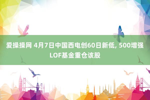 爱操操网 4月7日中国西电创60日新低， 500增强LOF基金重仓该股