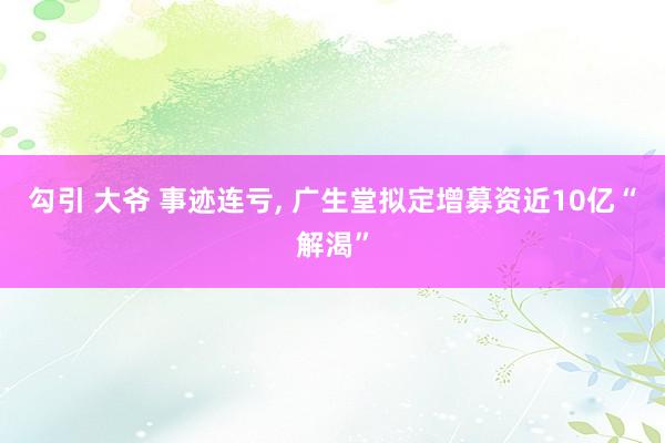 勾引 大爷 事迹连亏， 广生堂拟定增募资近10亿“解渴”