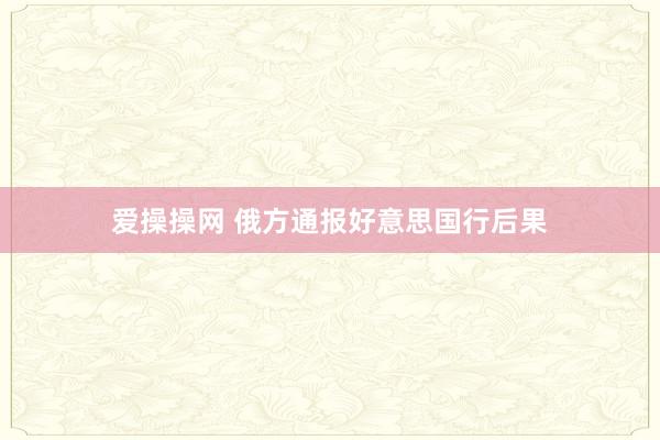 爱操操网 俄方通报好意思国行后果