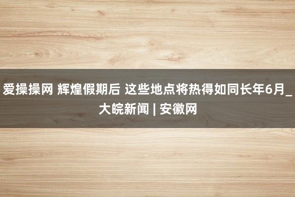 爱操操网 辉煌假期后 这些地点将热得如同长年6月_大皖新闻 | 安徽网