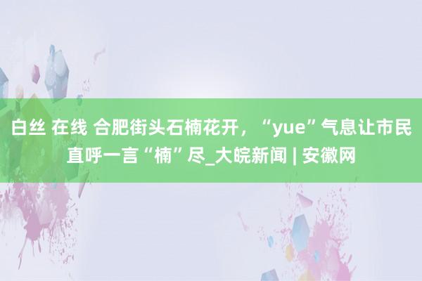 白丝 在线 ﻿合肥街头石楠花开，“yue”气息让市民直呼一言“楠”尽_大皖新闻 | 安徽网