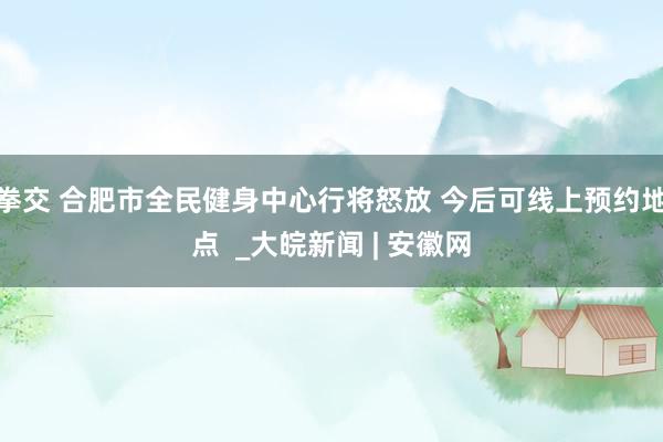 拳交 合肥市全民健身中心行将怒放 今后可线上预约地点  _大皖新闻 | 安徽网