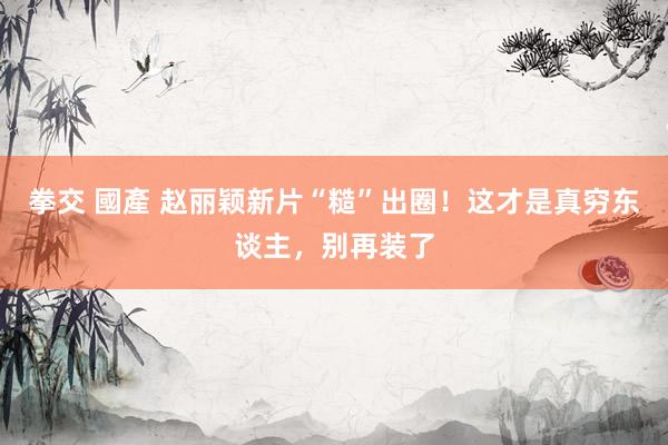 拳交 國產 赵丽颖新片“糙”出圈！这才是真穷东谈主，别再装了