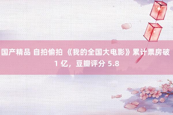 国产精品 自拍偷拍 《我的全国大电影》累计票房破 1 亿，豆瓣评分 5.8