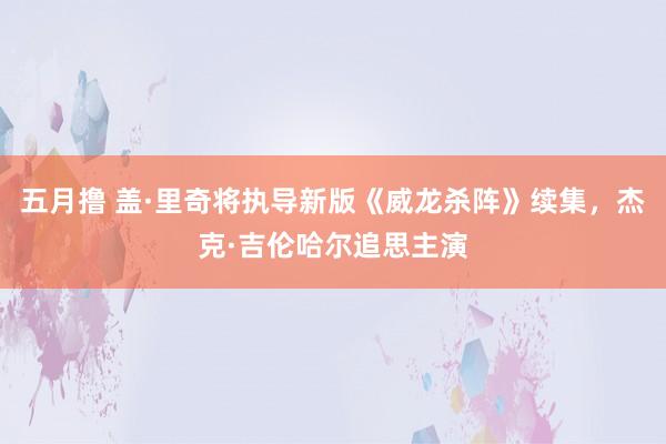 五月撸 盖·里奇将执导新版《威龙杀阵》续集，杰克·吉伦哈尔追思主演