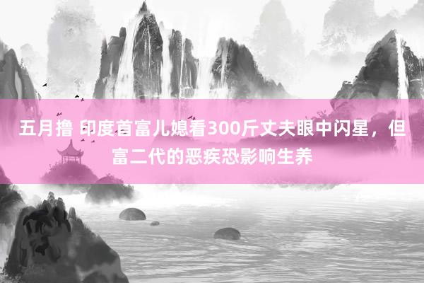 五月撸 印度首富儿媳看300斤丈夫眼中闪星，但富二代的恶疾恐影响生养