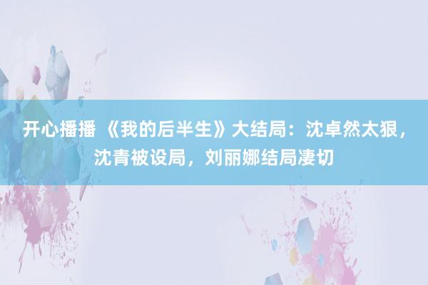 开心播播 《我的后半生》大结局：沈卓然太狠，沈青被设局，刘丽娜结局凄切