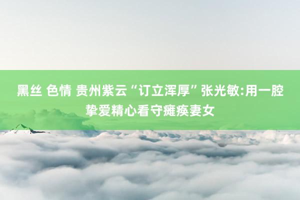 黑丝 色情 贵州紫云“订立浑厚”张光敏:用一腔挚爱精心看守瘫痪妻女