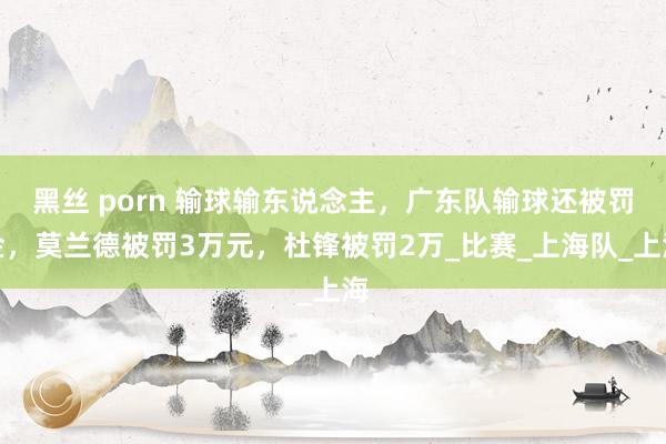 黑丝 porn 输球输东说念主，广东队输球还被罚金，莫兰德被罚3万元，杜锋被罚2万_比赛_上海队_上海
