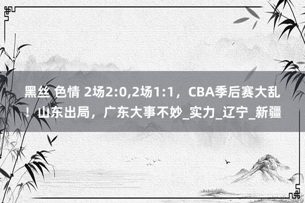 黑丝 色情 2场2:0，2场1:1，CBA季后赛大乱！山东出局，广东大事不妙_实力_辽宁_新疆
