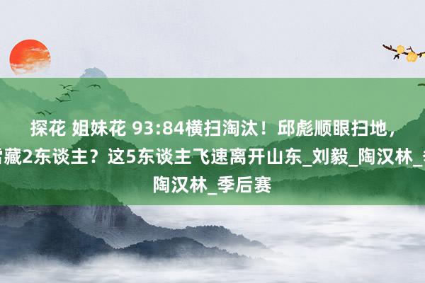 探花 姐妹花 93:84横扫淘汰！邱彪顺眼扫地，为何雪藏2东谈主？这5东谈主飞速离开山东_刘毅_陶汉林_季后赛