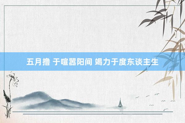 五月撸 于喧嚣阳间 竭力于度东谈主生