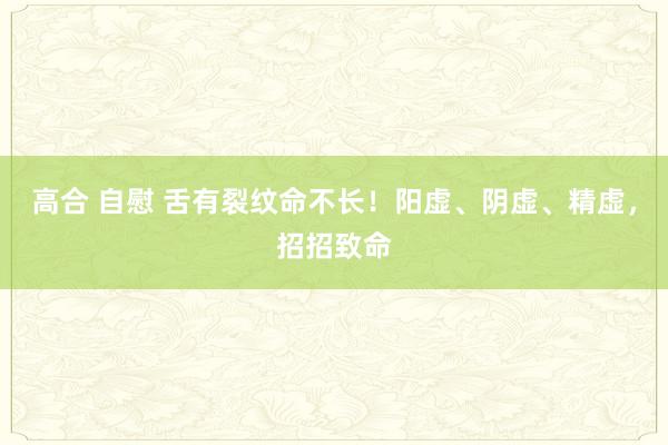 高合 自慰 舌有裂纹命不长！阳虚、阴虚、精虚，招招致命