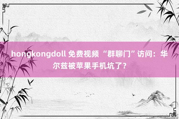 hongkongdoll 免费视频 “群聊门”访问：华尔兹被苹果手机坑了？