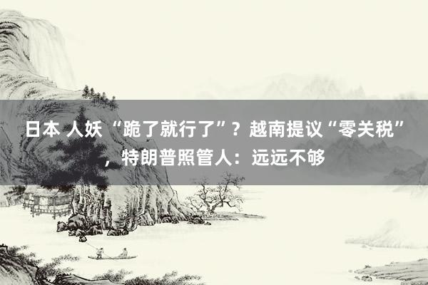 日本 人妖 “跪了就行了”？越南提议“零关税”，特朗普照管人：远远不够