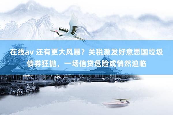在线av 还有更大风暴？关税激发好意思国垃圾债券狂抛，一场信贷危险或悄然迫临