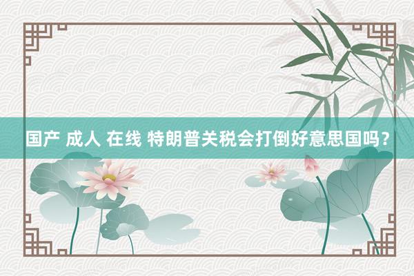 国产 成人 在线 特朗普关税会打倒好意思国吗？