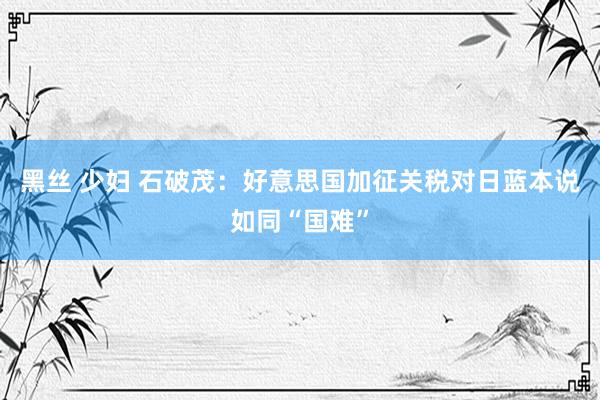 黑丝 少妇 石破茂：好意思国加征关税对日蓝本说如同“国难”