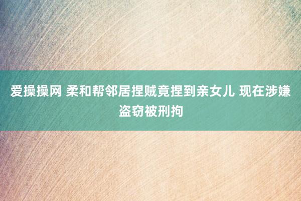 爱操操网 柔和帮邻居捏贼竟捏到亲女儿 现在涉嫌盗窃被刑拘