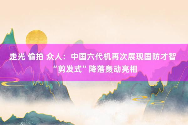 走光 偷拍 众人：中国六代机再次展现国防才智 “剪发式”降落轰动亮相